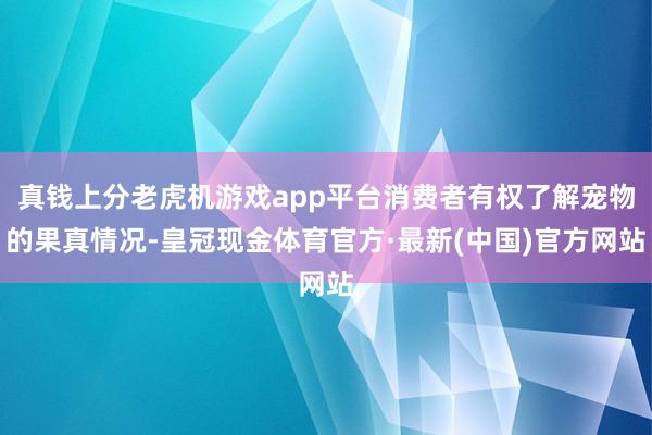 真钱上分老虎机游戏app平台消费者有权了解宠物的果真情况-皇冠现金体育官方·最新(中国)官方网站