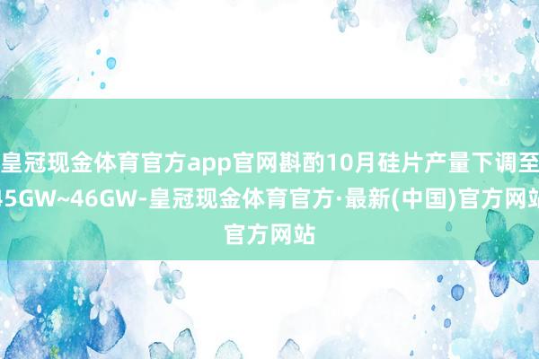 皇冠现金体育官方app官网斟酌10月硅片产量下调至45GW~46GW-皇冠现金体育官方·最新(中国)官方网站