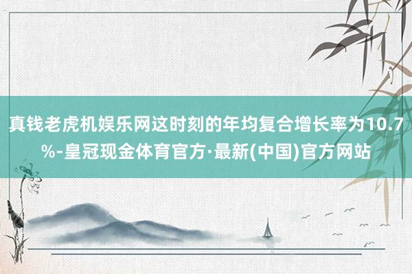 真钱老虎机娱乐网这时刻的年均复合增长率为10.7%-皇冠现金体育官方·最新(中国)官方网站