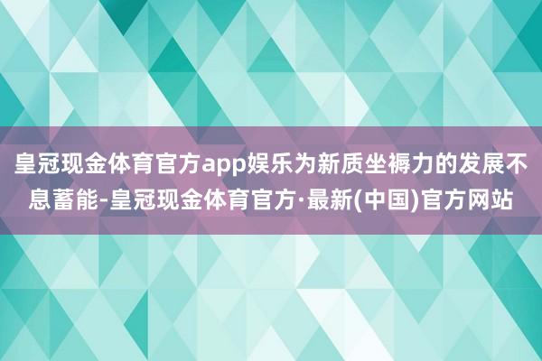 皇冠现金体育官方app娱乐为新质坐褥力的发展不息蓄能-皇冠现金体育官方·最新(中国)官方网站