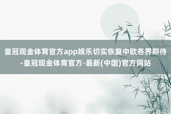 皇冠现金体育官方app娱乐切实恢复中欧各界期待-皇冠现金体育官方·最新(中国)官方网站