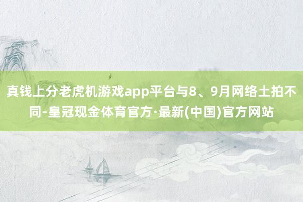 真钱上分老虎机游戏app平台与8、9月网络土拍不同-皇冠现金体育官方·最新(中国)官方网站