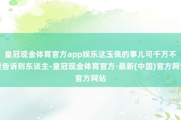 皇冠现金体育官方app娱乐这玉佩的事儿可千万不要告诉别东谈主-皇冠现金体育官方·最新(中国)官方网站