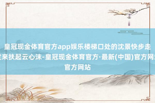 皇冠现金体育官方app娱乐楼梯口处的沈景快步走过来扶起云心沫-皇冠现金体育官方·最新(中国)官方网站