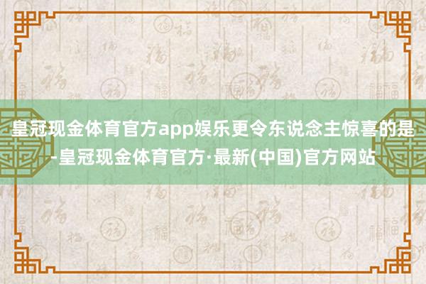 皇冠现金体育官方app娱乐更令东说念主惊喜的是-皇冠现金体育官方·最新(中国)官方网站