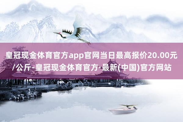 皇冠现金体育官方app官网当日最高报价20.00元/公斤-皇冠现金体育官方·最新(中国)官方网站