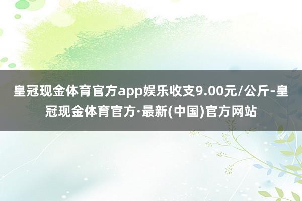 皇冠现金体育官方app娱乐收支9.00元/公斤-皇冠现金体育官方·最新(中国)官方网站