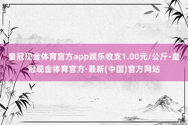 皇冠现金体育官方app娱乐收支1.00元/公斤-皇冠现金体育官方·最新(中国)官方网站