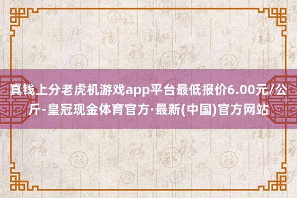 真钱上分老虎机游戏app平台最低报价6.00元/公斤-皇冠现金体育官方·最新(中国)官方网站