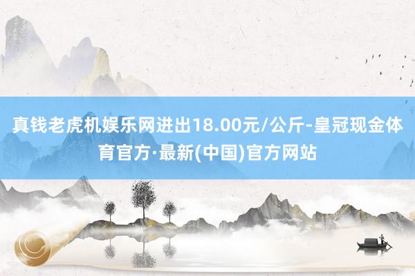 真钱老虎机娱乐网进出18.00元/公斤-皇冠现金体育官方·最新(中国)官方网站