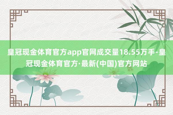 皇冠现金体育官方app官网成交量18.55万手-皇冠现金体育官方·最新(中国)官方网站