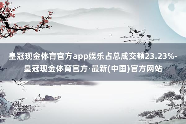 皇冠现金体育官方app娱乐占总成交额23.23%-皇冠现金体育官方·最新(中国)官方网站