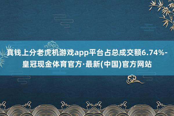 真钱上分老虎机游戏app平台占总成交额6.74%-皇冠现金体育官方·最新(中国)官方网站