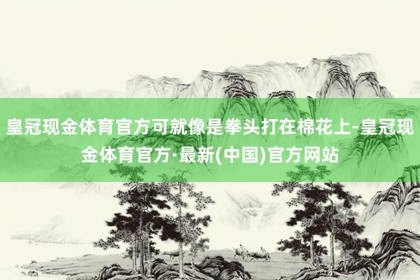 皇冠现金体育官方可就像是拳头打在棉花上-皇冠现金体育官方·最新(中国)官方网站