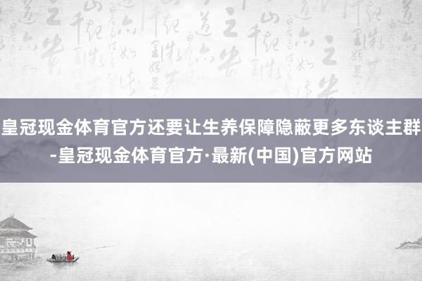 皇冠现金体育官方还要让生养保障隐蔽更多东谈主群-皇冠现金体育官方·最新(中国)官方网站