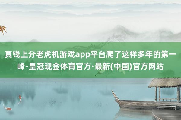 真钱上分老虎机游戏app平台爬了这样多年的第一峰-皇冠现金体育官方·最新(中国)官方网站