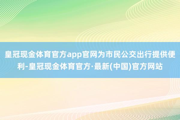 皇冠现金体育官方app官网为市民公交出行提供便利-皇冠现金体育官方·最新(中国)官方网站