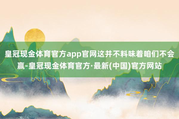 皇冠现金体育官方app官网这并不料味着咱们不会赢-皇冠现金体育官方·最新(中国)官方网站