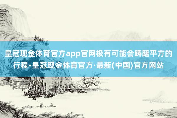 皇冠现金体育官方app官网极有可能会踌躇平方的行程-皇冠现金体育官方·最新(中国)官方网站