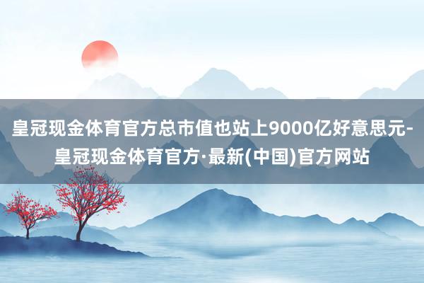 皇冠现金体育官方总市值也站上9000亿好意思元-皇冠现金体育官方·最新(中国)官方网站