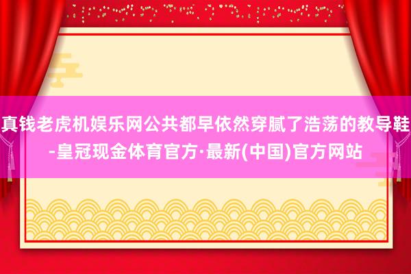 真钱老虎机娱乐网公共都早依然穿腻了浩荡的教导鞋-皇冠现金体育官方·最新(中国)官方网站