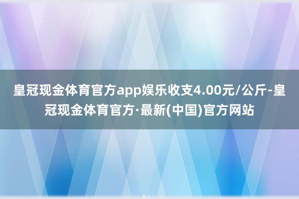 皇冠现金体育官方app娱乐收支4.00元/公斤-皇冠现金体育官方·最新(中国)官方网站