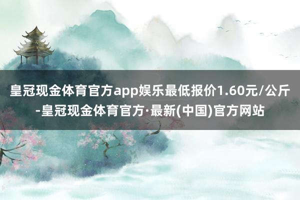 皇冠现金体育官方app娱乐最低报价1.60元/公斤-皇冠现金体育官方·最新(中国)官方网站