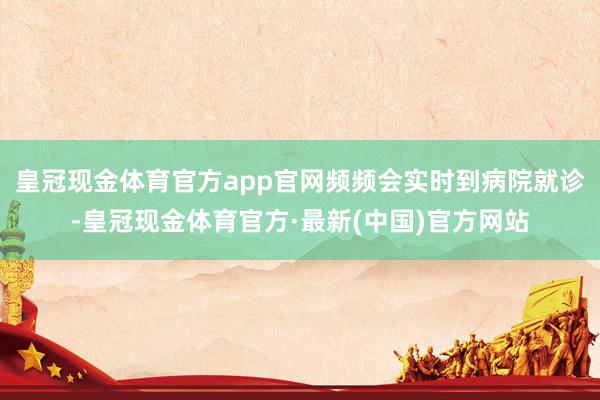 皇冠现金体育官方app官网频频会实时到病院就诊-皇冠现金体育官方·最新(中国)官方网站