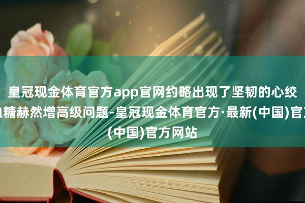 皇冠现金体育官方app官网约略出现了坚韧的心绞痛、血糖赫然增高级问题-皇冠现金体育官方·最新(中国)官方网站