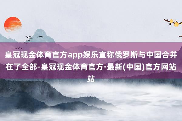 皇冠现金体育官方app娱乐宣称俄罗斯与中国合并在了全部-皇冠现金体育官方·最新(中国)官方网站