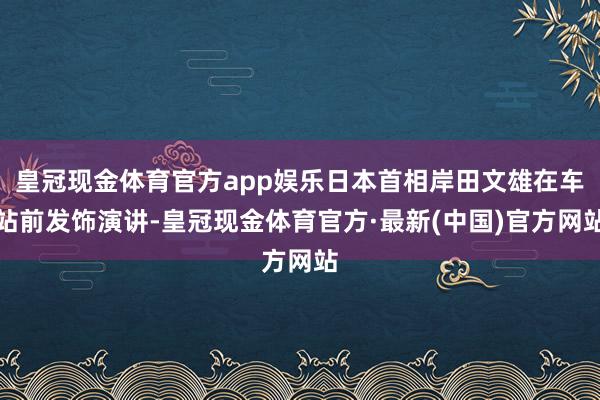 皇冠现金体育官方app娱乐日本首相岸田文雄在车站前发饰演讲-皇冠现金体育官方·最新(中国)官方网站