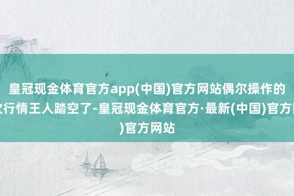 皇冠现金体育官方app(中国)官方网站偶尔操作的几次行情王人踏空了-皇冠现金体育官方·最新(中国)官方网站