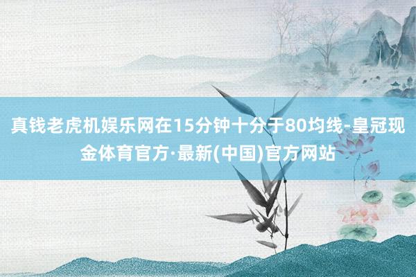 真钱老虎机娱乐网在15分钟十分于80均线-皇冠现金体育官方·最新(中国)官方网站