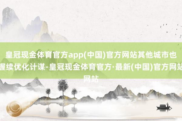 皇冠现金体育官方app(中国)官方网站其他城市也握续优化计谋-皇冠现金体育官方·最新(中国)官方网站