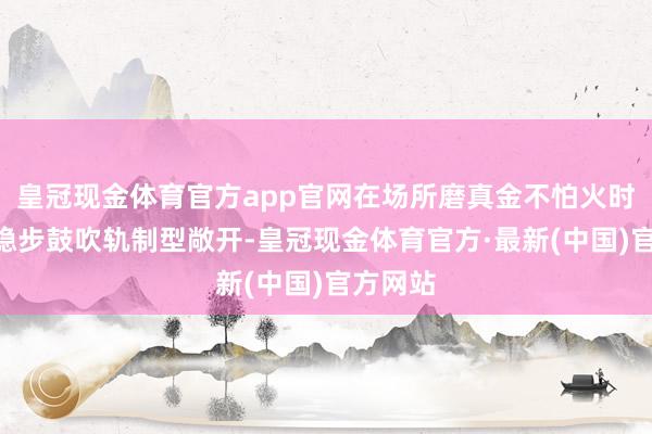 皇冠现金体育官方app官网在场所磨真金不怕火时强调“稳步鼓吹轨制型敞开-皇冠现金体育官方·最新(中国)官方网站