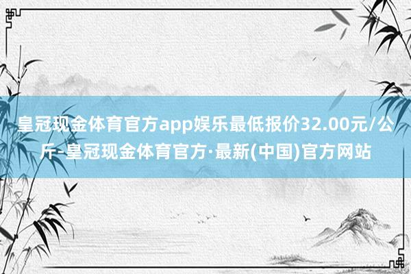 皇冠现金体育官方app娱乐最低报价32.00元/公斤-皇冠现金体育官方·最新(中国)官方网站