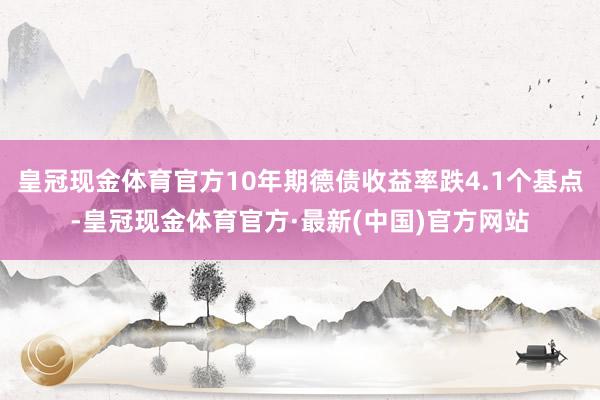 皇冠现金体育官方10年期德债收益率跌4.1个基点-皇冠现金体育官方·最新(中国)官方网站