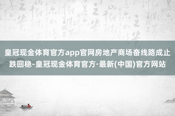 皇冠现金体育官方app官网房地产商场奋线路成止跌回稳-皇冠现金体育官方·最新(中国)官方网站