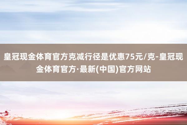 皇冠现金体育官方克减行径是优惠75元/克-皇冠现金体育官方·最新(中国)官方网站