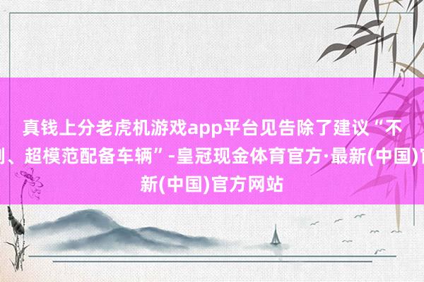 真钱上分老虎机游戏app平台　　见告除了建议“不得超编制、超模范配备车辆”-皇冠现金体育官方·最新(中国)官方网站