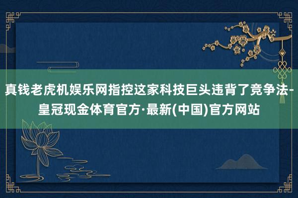 真钱老虎机娱乐网指控这家科技巨头违背了竞争法-皇冠现金体育官方·最新(中国)官方网站