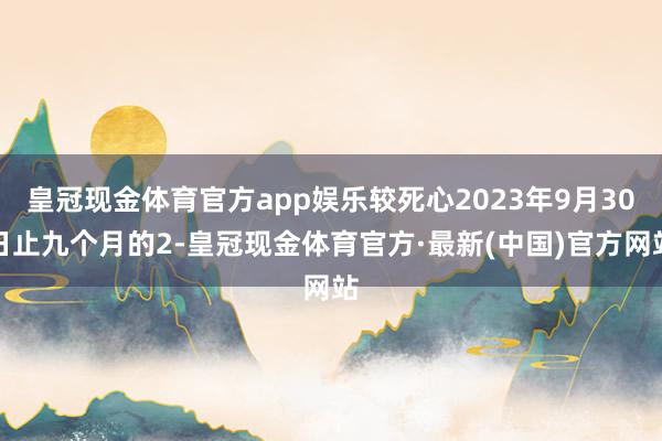 皇冠现金体育官方app娱乐较死心2023年9月30日止九个月的2-皇冠现金体育官方·最新(中国)官方网站