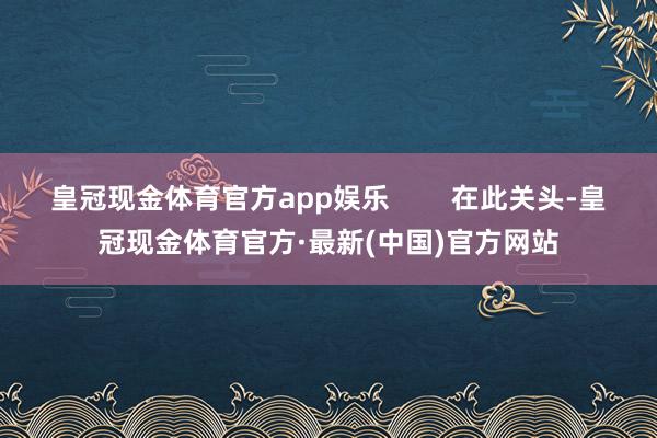 皇冠现金体育官方app娱乐        在此关头-皇冠现金体育官方·最新(中国)官方网站