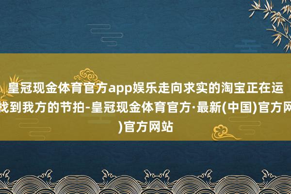 皇冠现金体育官方app娱乐走向求实的淘宝正在运行找到我方的节拍-皇冠现金体育官方·最新(中国)官方网站