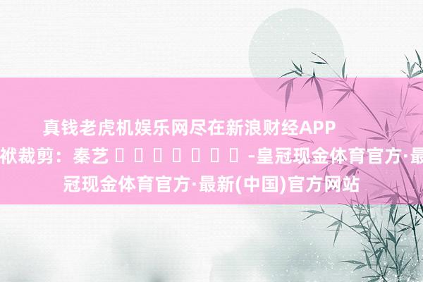 真钱老虎机娱乐网尽在新浪财经APP            						包袱裁剪：秦艺 							-皇冠现金体育官方·最新(中国)官方网站