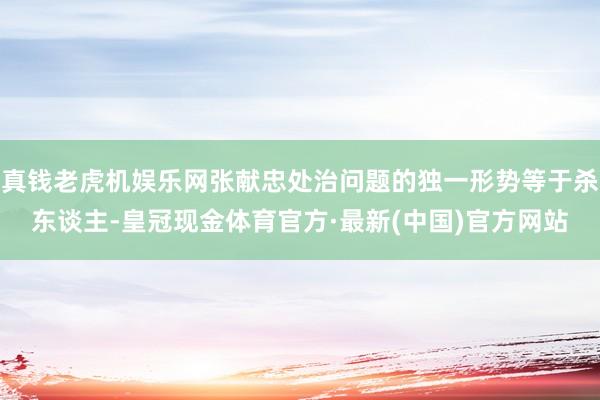 真钱老虎机娱乐网张献忠处治问题的独一形势等于杀东谈主-皇冠现金体育官方·最新(中国)官方网站