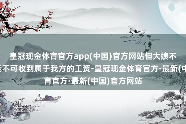 皇冠现金体育官方app(中国)官方网站但大姨不确信我方还能不可收到属于我方的工资-皇冠现金体育官方·最新(中国)官方网站