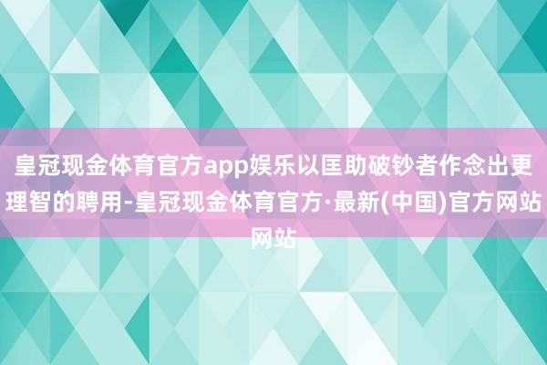 皇冠现金体育官方app娱乐以匡助破钞者作念出更理智的聘用-皇冠现金体育官方·最新(中国)官方网站