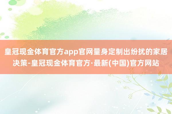 皇冠现金体育官方app官网量身定制出纷扰的家居决策-皇冠现金体育官方·最新(中国)官方网站