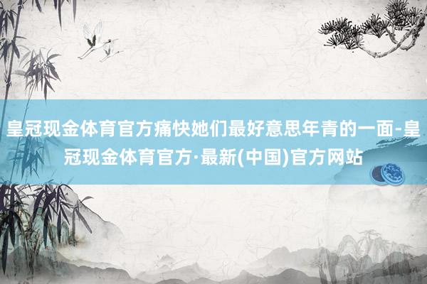 皇冠现金体育官方痛快她们最好意思年青的一面-皇冠现金体育官方·最新(中国)官方网站